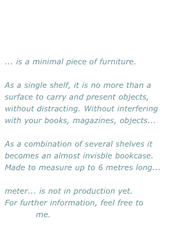 ... is a minimal piece of furniture.

As a single shelf, it is no more than a surface to carry and present objects, without distracting. Without interfering with your books, magazines, objects...

As a combination of several shelves it becomes an almost invisble bookcase.
Made to measure up to 6 metres long...

meter... is not in production yet. 
For further information, feel free to 
contact me.

