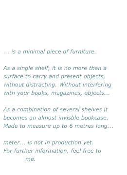 ... is a minimal piece of furniture.

As a single shelf, it is no more than a surface to carry and present objects, without distracting. Without interfering with your books, magazines, objects...

As a combination of several shelves it becomes an almost invisble bookcase.
Made to measure up to 6 metres long...

meter... is not in production yet. 
For further information, feel free to 
contact me.
