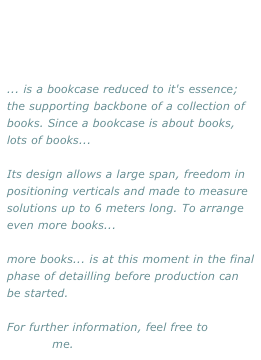 ... is a bookcase reduced to it's essence; the supporting backbone of a collection of books. Since a bookcase is about books, lots of books...

Its design allows a large span, freedom in positioning verticals and made to measure solutions up to 6 meters long. To arrange even more books...

more books... is at this moment in the final phase of detailling before production can be started. 

For further information, feel free to 
contact me.