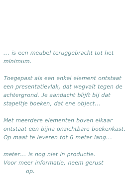 ... is een meubel teruggebracht tot het minimum.

Toegepast als een enkel element ontstaat  een presentatievlak, dat wegvalt tegen de achtergrond. Je aandacht blijft bij dat stapeltje boeken, dat ene object...

Met meerdere elementen boven elkaar ontstaat een bijna onzichtbare boekenkast. Op maat te leveren tot 6 meter lang...

meter... is nog niet in productie.
Voor meer informatie, neem gerust 
contact op.