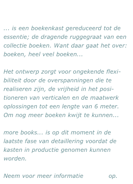 ... is een boekenkast gereduceerd tot de essentie; de dragende ruggegraat van een collectie boeken. Want daar gaat het over: boeken, heel veel boeken...

Het ontwerp zorgt voor ongekende flexi-biliteit door de overspanningen die te realiseren zijn, de vrijheid in het posi-tioneren van verticalen en de maatwerk oplossingen tot een lengte van 6 meter. Om nog meer boeken kwijt te kunnen...

more books... is op dit moment in de laatste fase van detaillering voordat de kasten in productie genomen kunnen worden. 

Neem voor meer informatie contact op.