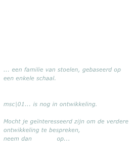 ... een familie van stoelen, gebaseerd op een enkele schaal. 


msc|01... is nog in ontwikkeling.

Mocht je geïnteresseerd zijn om de verdere ontwikkeling te bespreken, 
neem dan contact op...

