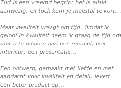 Tijd is een vreemd begrip: het is altijd aanwezig, en toch kom je meestal te kort...

Maar kwaliteit vraagt om tijd. Omdat ik geloof in kwaliteit neem ik graag de tijd om met u te werken aan een meubel, een interieur, een presentatie...

Een ontwerp, gemaakt met liefde en met aandacht voor kwaliteit en detail, levert een beter product op...