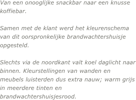 Van een onooglijke snackbar naar een knusse koffiebar.

Samen met de klant werd het kleurenschema van dit oorspronkelijke brandwachtershuisje opgesteld.

Slechts via de noordkant valt koel daglicht naar binnen. Kleurstellingen van wanden en meubels luisterden dus extra nauw; warm grijs in meerdere tinten en brandwachtershuisjesrood.
