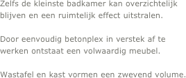 Zelfs de kleinste badkamer kan overzichtelijk blijven en een ruimtelijk effect uitstralen.
 
Door eenvoudig betonplex in verstek af te werken ontstaat een volwaardig meubel.  

Wastafel en kast vormen een zwevend volume.
