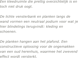 Een kleedruimte die prettig overzichtelijk is en toch niet druk oogt. 

De lichte vensterbank en planken langs de wand vormen een neutraal podium voor wat je hier blindelings terugvindt: kleding en schoenen. 

De planken hangen aan het plafond. Een constructieve oplossing voor de ongemakken van een oud herenhuis, waarmee het zwevend effect wordt versterkt.
