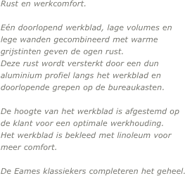 Rust en werkcomfort.

Eén doorlopend werkblad, lage volumes en lege wanden gecombineerd met warme grijstinten geven de ogen rust. 
Deze rust wordt versterkt door een dun aluminium profiel langs het werkblad en doorlopende grepen op de bureaukasten. 

De hoogte van het werkblad is afgestemd op de klant voor een optimale werkhouding. 
Het werkblad is bekleed met linoleum voor meer comfort.

De Eames klassiekers completeren het geheel.
