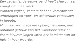 Een zeventiende eeuws pand heeft sfeer, maar vraagt om maatwerk. 
Wanden wijken, kamers hebben verschillende afmetingen en voor- en achterhuis verschillen in hoogte. 
Minimaal vormgegeven opbergmeubelen, een optimaal gebruik van het wandoppervlak en lichte kleurstellingen laten het karakter van dit huis in haar waarde.
