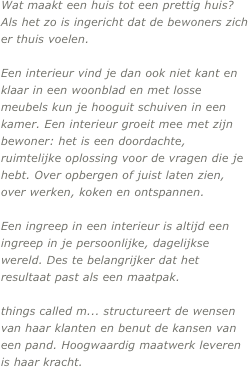 Wat maakt een huis tot een prettig huis? Als het zo is ingericht dat de bewoners zich er thuis voelen. 

Een interieur vind je dan ook niet kant en klaar in een woonblad en met losse meubels kun je hooguit schuiven in een kamer. Een interieur groeit mee met zijn bewoner: het is een doordachte, ruimtelijke oplossing voor de vragen die je hebt. Over opbergen of juist laten zien, over werken, koken en ontspannen. 

Een ingreep in een interieur is altijd een ingreep in je persoonlijke, dagelijkse wereld. Des te belangrijker dat het resultaat past als een maatpak.

things called m... structureert de wensen van haar klanten en benut de kansen van een pand. Hoogwaardig maatwerk leveren is haar kracht.
