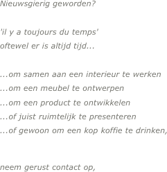 

Nieuwsgierig geworden?

'il y a toujours du temps' 
oftewel er is altijd tijd...

...om samen aan een interieur te werken
...om een meubel te ontwerpen
...om een product te ontwikkelen
...of juist ruimtelijk te presenteren
...of gewoon om een kop koffie te drinken,


neem gerust contact op,

