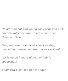 

Op dit moment zijn we op zoek naar een plek om een volgende stap te realiseren: een chambre d'hôte.

Een plek, waar aandacht voor kwaliteit, omgeving, mensen en eten bij elkaar komt.

Wil je op de hoogte blijven of heb je suggesties?
 
Stuur dan even een bericht naar

maison@thingscalledm.com