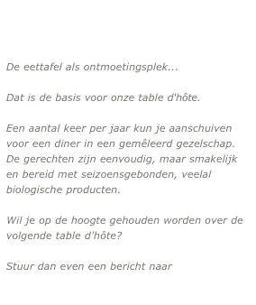 
De eettafel als ontmoetingsplek... 

Dat is de basis voor onze table d'hôte.

Een aantal keer per jaar kun je aanschuiven voor een diner in een gemêleerd gezelschap. De gerechten zijn eenvoudig, maar smakelijk en bereid met seizoensgebonden, veelal biologische producten.

Wil je op de hoogte gehouden worden over de volgende table d'hôte? 

Stuur dan even een bericht naar

mangiare@thingscalledm.com