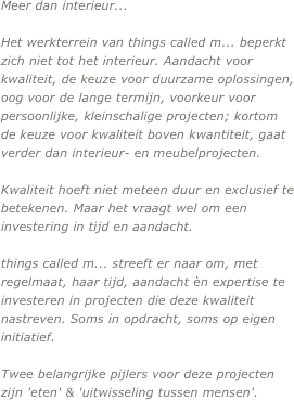 Meer dan interieur...

Het werkterrein van things called m... beperkt zich niet tot het interieur. Aandacht voor kwaliteit, de keuze voor duurzame oplossingen, oog voor de lange termijn, voorkeur voor persoonlijke, kleinschalige projecten; kortom de keuze voor kwaliteit boven kwantiteit, gaat verder dan interieur- en meubelprojecten.

Kwaliteit hoeft niet meteen duur en exclusief te betekenen. Maar het vraagt wel om een investering in tijd en aandacht.

things called m... streeft er naar om, met regelmaat, haar tijd, aandacht èn expertise te investeren in projecten die deze kwaliteit nastreven. Soms in opdracht, soms op eigen initiatief.

Twee belangrijke pijlers voor deze projecten zijn 'eten' & 'uitwisseling tussen mensen'.