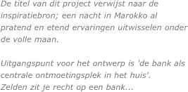 
De titel van dit project verwijst naar de inspiratiebron; een nacht in Marokko al pratend en etend ervaringen uitwisselen onder de volle maan.

Uitgangspunt voor het ontwerp is 'de bank als centrale ontmoetingsplek in het huis'.
Zelden zit je recht op een bank...
