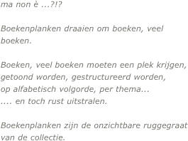 


ma non è ...?!?
 
Boekenplanken draaien om boeken, veel boeken. 

Boeken, veel boeken moeten een plek krijgen, getoond worden, gestructureerd worden, 
op alfabetisch volgorde, per thema... 
.... en toch rust uitstralen.

Boekenplanken zijn de onzichtbare ruggegraat van de collectie. 