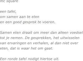 

mc square

een tafel, 
om samen aan te eten
en een goed gesprek te voeren.

Samen eten draait om meer dan alleen voedsel tot je nemen. De gesprekken, het uitwisselen van ervaringen en verhalen, al dan niet over eten, dat is waar het om gaat. 

Een ronde tafel nodigt hiertoe uit.