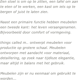 Een stoel is om op te zitten, een tafel om aan te eten of te werken, een kast om iets op te bergen of juist te laten zien.

Naast een primaire functie hebben meubelen  een tweede kant: het leven veraangenamen. Bijvoorbeeld door comfort of vormgeving.

things called m.. ontwerpt meubelen voor productie op grotere schaal. Meubelen ontworpen met aandacht voor materiaal, detaillering, op zoek naar tijdloze elegantie, maar altijd in balans met het gebruik.

Meubelen zijn er nu eenmaal om gebruikt te worden... 


