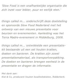 'Slow Food is een onafhankelijke organisatie die zich inzet voor lekker, puur en eerlijk eten.'      
                           meer...

things called m... onderschrijft deze doelstelling en sponsorde Slow Food Nederland met het ontwerp van een nieuwe presentatie voor beurzen en evenementen. Aanleiding was het Terra Madre-evenement in Middelburg, 2008.

things called m... ontwikkelde een presentatie-kit bestaande uit een set houten kratten, doeken en banieren. De kratten zijn zowel presentatiemateriaal, als transportverpakking. De doeken en banieren brengen eenheid in de presentatie en dragen de informatie.

Met dank aan: 
Kist & Co, producent houten kwaliteitskisten, Ridderkerk.